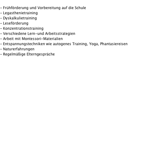  - Frühförderung und Vorbereitung auf die Schule - Legasthenietraining - Dyskalkulietraining - Leseförderung - Konzentrationstraining - Verschiedene Lern-und Arbeitsstrategien - Arbeit mit Montessori-Materialien - Entspannungstechniken wie autogenes Training, Yoga, Phantasiereisen - Naturerfahrungen  - Regelmäßige Elterngespräche